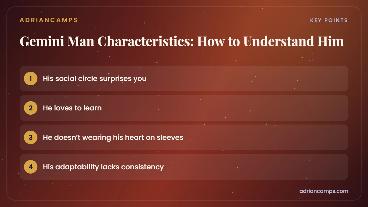 Key points from Gemini Man Characteristics: How to Understand Him: His social circle surprises you; He loves to learn; He doesn’t wearing his heart on sleeves; His adaptability lacks consistency.